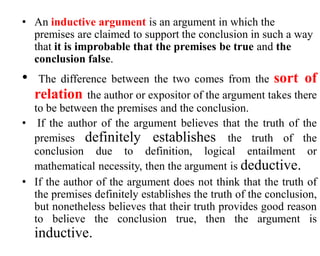 • An inductive argument is an argument in which the
premises are claimed to support the conclusion in such a way
that it is improbable that the premises be true and the
conclusion false.
• The difference between the two comes from the sort of
relation the author or expositor of the argument takes there
to be between the premises and the conclusion.
• If the author of the argument believes that the truth of the
premises definitely establishes the truth of the
conclusion due to definition, logical entailment or
mathematical necessity, then the argument is deductive.
• If the author of the argument does not think that the truth of
the premises definitely establishes the truth of the conclusion,
but nonetheless believes that their truth provides good reason
to believe the conclusion true, then the argument is
inductive.
 
