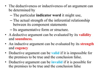 • The deductiveness or inductiveness of an argument can
be determined by
– The particular indicator word it might use,
– The actual strength of the inferential relationship
between its component statements
– Its argumentative form or structure.
• A deductive argument can be evaluated by its validity
and soundness.
• An inductive argument can be evaluated by its strength
and cogency
• Deductive argument can be valid if it is impossible for
the premises to be true and the conclusion false.
• Deductive argument can be invalid if it is possible for
the premises to be true and the conclusion false
 