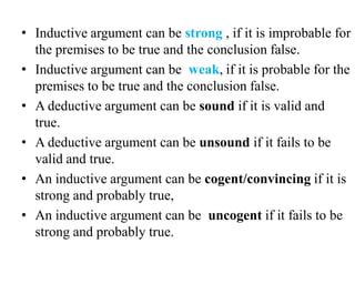 • Inductive argument can be strong , if it is improbable for
the premises to be true and the conclusion false.
• Inductive argument can be weak, if it is probable for the
premises to be true and the conclusion false.
• A deductive argument can be sound if it is valid and
true.
• A deductive argument can be unsound if it fails to be
valid and true.
• An inductive argument can be cogent/convincing if it is
strong and probably true,
• An inductive argument can be uncogent if it fails to be
strong and probably true.
 