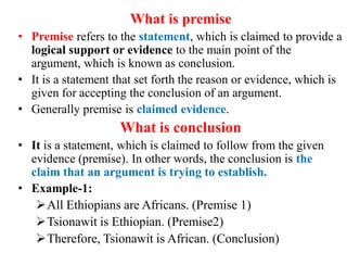 What is premise
• Premise refers to the statement, which is claimed to provide a
logical support or evidence to the main point of the
argument, which is known as conclusion.
• It is a statement that set forth the reason or evidence, which is
given for accepting the conclusion of an argument.
• Generally premise is claimed evidence.
What is conclusion
• It is a statement, which is claimed to follow from the given
evidence (premise). In other words, the conclusion is the
claim that an argument is trying to establish.
• Example-1:
All Ethiopians are Africans. (Premise 1)
Tsionawit is Ethiopian. (Premise2)
Therefore, Tsionawit is African. (Conclusion)
 