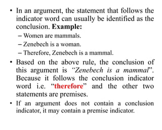 • In an argument, the statement that follows the
indicator word can usually be identified as the
conclusion. Example:
– Women are mammals.
– Zenebech is a woman.
– Therefore, Zenebech is a mammal.
• Based on the above rule, the conclusion of
this argument is “Zenebech is a mammal”.
Because it follows the conclusion indicator
word i.e. “therefore” and the other two
statements are premises.
• If an argument does not contain a conclusion
indicator, it may contain a premise indicator.
 