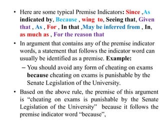 • Here are some typical Premise Indicators: Since ,As
indicated by, Because , wing to, Seeing that, Given
that , As , For , In that ,May be inferred from , In,
as much as , For the reason that
• In argument that contains any of the premise indicator
words, a statement that follows the indicator word can
usually be identified as a premise. Example:
– You should avoid any form of cheating on exams
because cheating on exams is punishable by the
Senate Legislation of the University.
• Based on the above rule, the premise of this argument
is “cheating on exams is punishable by the Senate
Legislation of the University” because it follows the
premise indicator word “because”,
 