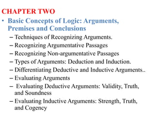 CHAPTER TWO
• Basic Concepts of Logic: Arguments,
Premises and Conclusions
– Techniques of Recognizing Arguments.
– Recognizing Argumentative Passages
– Recognizing Non-argumentative Passages
– Types of Arguments: Deduction and Induction.
– Differentiating Deductive and Inductive Arguments..
– Evaluating Arguments
– Evaluating Deductive Arguments: Validity, Truth,
and Soundness
– Evaluating Inductive Arguments: Strength, Truth,
and Cogency
 