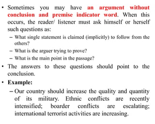 • Sometimes you may have an argument without
conclusion and premise indicator word. When this
occurs, the reader/ listener must ask himself or herself
such questions as:
– What single statement is claimed (implicitly) to follow from the
others?
– What is the arguer trying to prove?
– What is the main point in the passage?
• The answers to these questions should point to the
conclusion.
• Example:
– Our country should increase the quality and quantity
of its military. Ethnic conflicts are recently
intensified; boarder conflicts are escalating;
international terrorist activities are increasing.
 