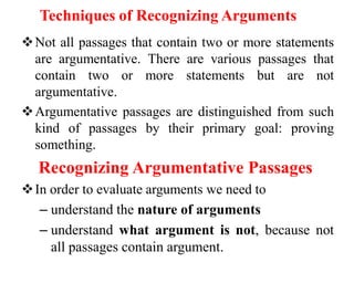 Techniques of Recognizing Arguments
Not all passages that contain two or more statements
are argumentative. There are various passages that
contain two or more statements but are not
argumentative.
Argumentative passages are distinguished from such
kind of passages by their primary goal: proving
something.
Recognizing Argumentative Passages
In order to evaluate arguments we need to
– understand the nature of arguments
– understand what argument is not, because not
all passages contain argument.
 