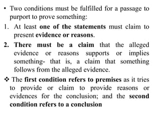 • Two conditions must be fulfilled for a passage to
purport to prove something:
1. At least one of the statements must claim to
present evidence or reasons.
2. There must be a claim that the alleged
evidence or reasons supports or implies
something- that is, a claim that something
follows from the alleged evidence.
 The first condition refers to premises as it tries
to provide or claim to provide reasons or
evidences for the conclusion; and the second
condition refers to a conclusion
 