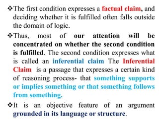 The first condition expresses a factual claim, and
deciding whether it is fulfilled often falls outside
the domain of logic.
Thus, most of our attention will be
concentrated on whether the second condition
is fulfilled. The second condition expresses what
is called an inferential claim The Inferential
Claim is a passage that expresses a certain kind
of reasoning process- that something supports
or implies something or that something follows
from something.
It is an objective feature of an argument
grounded in its language or structure.
 