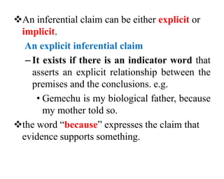 An inferential claim can be either explicit or
implicit.
An explicit inferential claim
– It exists if there is an indicator word that
asserts an explicit relationship between the
premises and the conclusions. e.g.
• Gemechu is my biological father, because
my mother told so.
the word “because” expresses the claim that
evidence supports something.
 