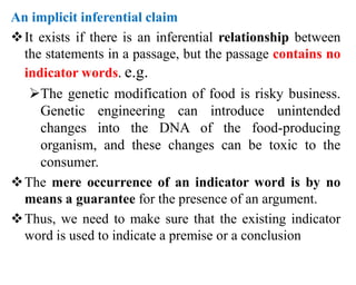 An implicit inferential claim
It exists if there is an inferential relationship between
the statements in a passage, but the passage contains no
indicator words. e.g.
The genetic modification of food is risky business.
Genetic engineering can introduce unintended
changes into the DNA of the food-producing
organism, and these changes can be toxic to the
consumer.
The mere occurrence of an indicator word is by no
means a guarantee for the presence of an argument.
Thus, we need to make sure that the existing indicator
word is used to indicate a premise or a conclusion
 