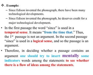 . Example:
– Since Edison invented the phonograph, there have been many
technological developments.
– Since Edison invented the phonograph, he deserves credit for a
major technological development.
• In the first passage the word “since” is used in a
temporal sense. It means “from the time that.” Thus,
the 1st passage is not an argument. In the second passage
“since” is used in a logical sense, and so the passage is an
argument.
• Therefore, in deciding whether a passage contains an
argument one should try to insert mentally some
indicators words among the statements to see whether
there is a flow of ideas among the statements.
 