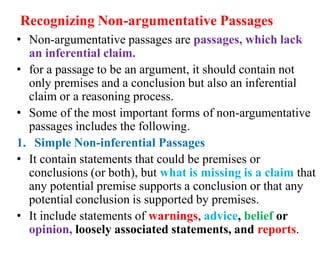 Recognizing Non-argumentative Passages
• Non-argumentative passages are passages, which lack
an inferential claim.
• for a passage to be an argument, it should contain not
only premises and a conclusion but also an inferential
claim or a reasoning process.
• Some of the most important forms of non-argumentative
passages includes the following.
1. Simple Non-inferential Passages
• It contain statements that could be premises or
conclusions (or both), but what is missing is a claim that
any potential premise supports a conclusion or that any
potential conclusion is supported by premises.
• It include statements of warnings, advice, belief or
opinion, loosely associated statements, and reports.
 