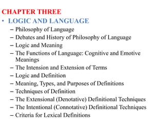 CHAPTER THREE
• LOGIC AND LANGUAGE
– Philosophy of Language
– Debates and History of Philosophy of Language
– Logic and Meaning
– The Functions of Language: Cognitive and Emotive
Meanings
– The Intension and Extension of Terms
– Logic and Definition
– Meaning, Types, and Purposes of Definitions
– Techniques of Definition
– The Extensional (Denotative) Definitional Techniques
– The Intentional (Connotative) Definitional Techniques
– Criteria for Lexical Definitions
 