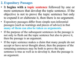 2. Expository Passages
• It begins with a topic sentence followed by one or
more sentences that develop the topic sentence. If the
objective is not to prove the topic sentence but only
to expand it or elaborate it, then there is no argument.
• Expository passages differ from simple non-inferential
passages (such as warnings and pieces of advice) in that
many of them can also be taken as arguments.
• If the purpose of the subsequent sentences in the passage is
not only to flesh out the topic sentence but also to prove it,
then the passage is an argument.
• If the topic sentence makes a claim that many people do not
accept or have never thought about, then the purpose of the
remaining sentences may be both to prove the topic
sentence is true as well as to develop it, then the passage is
an argument.
 