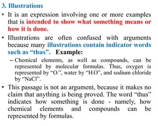 3. Illustrations
• It is an expression involving one or more examples
that is intended to show what something means or
how it is done.
• Illustrations are often confused with arguments
because many illustrations contain indicator words
such as “thus”. Example:
– Chemical elements, as well as compounds, can be
represented by molecular formulas. Thus, oxygen is
represented by “O2”, water by “H2O”, and sodium chloride
by “NaCl”.
• This passage is not an argument, because it makes no
claim that anything is being proved. The word “thus”
indicates how something is done - namely, how
chemical elements and compounds can be
represented by formulas.
 