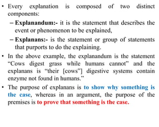 • Every explanation is composed of two distinct
components:
– Explanandum:- it is the statement that describes the
event or phenomenon to be explained,
– Explanans:- is the statement or group of statements
that purports to do the explaining.
• In the above example, the explanandum is the statement
“Cows digest grass while humans cannot” and the
explanans is “their [cows‟] digestive systems contain
enzyme not found in humans.”
• The purpose of explanans is to show why something is
the case, whereas in an argument, the purpose of the
premises is to prove that something is the case.
 