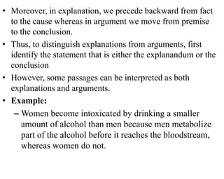 • Moreover, in explanation, we precede backward from fact
to the cause whereas in argument we move from premise
to the conclusion.
• Thus, to distinguish explanations from arguments, first
identify the statement that is either the explanandum or the
conclusion
• However, some passages can be interpreted as both
explanations and arguments.
• Example:
– Women become intoxicated by drinking a smaller
amount of alcohol than men because men metabolize
part of the alcohol before it reaches the bloodstream,
whereas women do not.
 