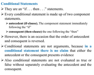 Conditional Statements
 They are an “if . . . then . . .” statements.
 Every conditional statement is made up of two component
statements.
 antecedent (if-clause), The component statement immediately
following the “if”
 consequent (then-clause) the one following the “then”
 However, there is an occasion that the order of antecedent
and consequent is reversed.
 Conditional statements are not arguments, because in a
conditional statement there is no claim that either the
antecedent or the consequent presents evidence
 Also conditional statements are not evaluated as true or
false without separately evaluating the antecedent and the
consequent.
 