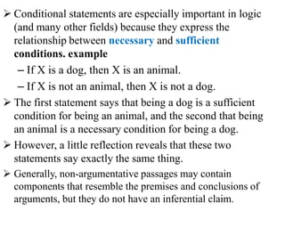  Conditional statements are especially important in logic
(and many other fields) because they express the
relationship between necessary and sufficient
conditions. example
– If X is a dog, then X is an animal.
– If X is not an animal, then X is not a dog.
 The first statement says that being a dog is a sufficient
condition for being an animal, and the second that being
an animal is a necessary condition for being a dog.
 However, a little reflection reveals that these two
statements say exactly the same thing.
 Generally, non-argumentative passages may contain
components that resemble the premises and conclusions of
arguments, but they do not have an inferential claim.
 