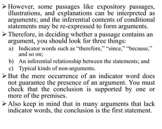 However, some passages like expository passages,
illustrations, and explanations can be interpreted as
arguments; and the inferential contents of conditional
statements may be re-expressed to form arguments.
Therefore, in deciding whether a passage contains an
argument, you should look for three things:
a) Indicator words such as “therefore,” “since,” “because,”
and so on;
b) An inferential relationship between the statements; and
c) Typical kinds of non-arguments.
But the mere occurrence of an indicator word does
not guarantee the presence of an argument. You must
check that the conclusion is supported by one or
more of the premises.
Also keep in mind that in many arguments that lack
indicator words, the conclusion is the first statement.
 