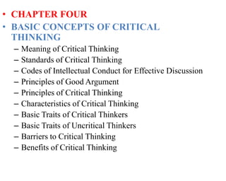 • CHAPTER FOUR
• BASIC CONCEPTS OF CRITICAL
THINKING
– Meaning of Critical Thinking
– Standards of Critical Thinking
– Codes of Intellectual Conduct for Effective Discussion
– Principles of Good Argument
– Principles of Critical Thinking
– Characteristics of Critical Thinking
– Basic Traits of Critical Thinkers
– Basic Traits of Uncritical Thinkers
– Barriers to Critical Thinking
– Benefits of Critical Thinking
 