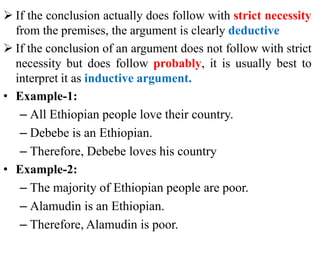  If the conclusion actually does follow with strict necessity
from the premises, the argument is clearly deductive
 If the conclusion of an argument does not follow with strict
necessity but does follow probably, it is usually best to
interpret it as inductive argument.
• Example-1:
– All Ethiopian people love their country.
– Debebe is an Ethiopian.
– Therefore, Debebe loves his country
• Example-2:
– The majority of Ethiopian people are poor.
– Alamudin is an Ethiopian.
– Therefore, Alamudin is poor.
 