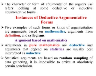  The character or form of argumentation the arguers use
refers looking at some deductive or inductive
argumentative forms.
Instances of Deductive Argumentative
Forms
 Five examples of such forms or kinds of argumentation
are arguments based on mathematics, arguments from
definition, and syllogisms.
Argument based on mathematics
 Arguments in pure mathematics are deductive and
arguments that depend on statistics are usually best
interpreted as inductive.
 Statistical arguments are based on random sampling of
data gathering, it is impossible to arrive at absolutely
certain conclusion.
 