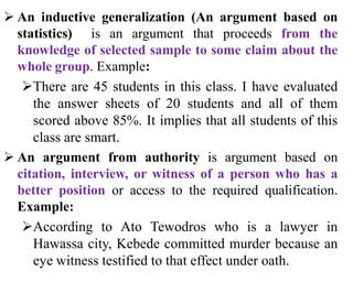  An inductive generalization (An argument based on
statistics) is an argument that proceeds from the
knowledge of selected sample to some claim about the
whole group. Example:
There are 45 students in this class. I have evaluated
the answer sheets of 20 students and all of them
scored above 85%. It implies that all students of this
class are smart.
 An argument from authority is argument based on
citation, interview, or witness of a person who has a
better position or access to the required qualification.
Example:
According to Ato Tewodros who is a lawyer in
Hawassa city, Kebede committed murder because an
eye witness testified to that effect under oath.
 