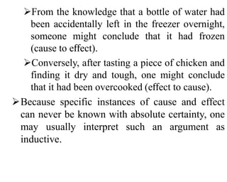 From the knowledge that a bottle of water had
been accidentally left in the freezer overnight,
someone might conclude that it had frozen
(cause to effect).
Conversely, after tasting a piece of chicken and
finding it dry and tough, one might conclude
that it had been overcooked (effect to cause).
Because specific instances of cause and effect
can never be known with absolute certainty, one
may usually interpret such an argument as
inductive.
 