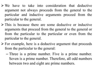  We have to take into consideration that deductive
argument not always proceeds from the general to the
particular and inductive arguments proceed from the
particular to the general.
 This is because there are some deductive or inductive
arguments that proceed from the general to the general or
from the particular to the particular or even from the
particular to the general.
 For example, here is a deductive argument that proceeds
from the particular to the general:
– Three is a prime number. Five is a prime number.
Seven is a prime number. Therefore, all odd numbers
between two and eight are prime numbers.
 