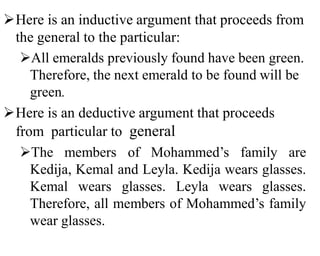Here is an inductive argument that proceeds from
the general to the particular:
All emeralds previously found have been green.
Therefore, the next emerald to be found will be
green.
Here is an deductive argument that proceeds
from particular to general
The members of Mohammed’s family are
Kedija, Kemal and Leyla. Kedija wears glasses.
Kemal wears glasses. Leyla wears glasses.
Therefore, all members of Mohammed’s family
wear glasses.
 