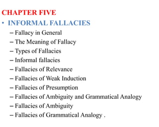 CHAPTER FIVE
• INFORMAL FALLACIES
– Fallacy in General
– The Meaning of Fallacy
– Types of Fallacies
– Informal fallacies
– Fallacies of Relevance
– Fallacies of Weak Induction
– Fallacies of Presumption
– Fallacies of Ambiguity and Grammatical Analogy
– Fallacies of Ambiguity
– Fallacies of Grammatical Analogy .
 