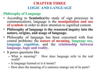 CHAPTER THREE
LOGIC AND LANGUAGE
Philosophy of Language
• According to Semiotics(the study of sign processes in
communication), language is the manipulation and use
of symbols in order to draw attention to signified content.
• Philosophy of language is the reasoned inquiry into the
nature, origins, and usage of language.
• Philosophy of language has been concerned with four
central problems: the nature of meaning, language use,
language cognition, and the relationship between
language, logic and reality.
• It poses questions like
– What is meaning? How does language refer to the real
world?
– Is language learned or is it innate?
– How does the meaning of a sentence emerge out of its parts?
 