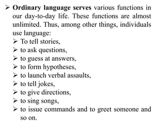  Ordinary language serves various functions in
our day-to-day life. These functions are almost
unlimited. Thus, among other things, individuals
use language:
 To tell stories,
 to ask questions,
 to guess at answers,
 to form hypotheses,
 to launch verbal assaults,
 to tell jokes,
 to give directions,
 to sing songs,
 to issue commands and to greet someone and
so on.
 