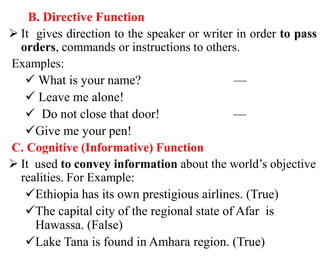 B. Directive Function
 It gives direction to the speaker or writer in order to pass
orders, commands or instructions to others.
Examples:
 What is your name? —
 Leave me alone!
 Do not close that door! —
Give me your pen!
C. Cognitive (Informative) Function
 It used to convey information about the world’s objective
realities. For Example:
Ethiopia has its own prestigious airlines. (True)
The capital city of the regional state of Afar is
Hawassa. (False)
Lake Tana is found in Amhara region. (True)
 