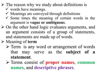  The reason why we study about definitions is
 words have meanings.
 Meanings are conveyed through definitions
 Some times the meaning of certain words in the
argument is vague or ambiguous.
 On the other hand logic evaluates arguments, and
an argument consists of a group of statements,
and statements are made up of words.
 Meaning of term
 Term is any word or arrangement of words
that may serve as the subject of a
statement.
 Terms consist of proper names, common
names, and descriptive phrases.
 