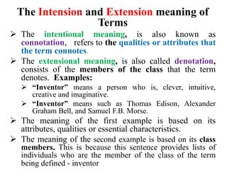 The Intension and Extension meaning of
Terms
 The intentional meaning, is also known as
connotation, refers to the qualities or attributes that
the term connotes.
 The extensional meaning, is also called denotation,
consists of the members of the class that the term
denotes. Examples:
 “Inventor” means a person who is, clever, intuitive,
creative and imaginative.
 “Inventor” means such as Thomas Edison, Alexander
Graham Bell, and Samuel F.B. Morse.
 The meaning of the first example is based on its
attributes, qualities or essential characteristics.
 The meaning of the second example is based on its class
members. This is because this sentence provides lists of
individuals who are the member of the class of the term
being defined - inventor
 