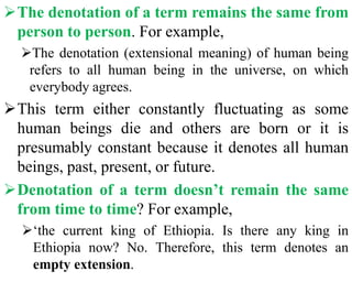 The denotation of a term remains the same from
person to person. For example,
The denotation (extensional meaning) of human being
refers to all human being in the universe, on which
everybody agrees.
This term either constantly fluctuating as some
human beings die and others are born or it is
presumably constant because it denotes all human
beings, past, present, or future.
Denotation of a term doesn’t remain the same
from time to time? For example,
‘the current king of Ethiopia. Is there any king in
Ethiopia now? No. Therefore, this term denotes an
empty extension.
 