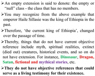 An empty extension is said to denote: the empty or
“null” class - the class that has no members.
You may recognize from the above example that
emperor Haile Sillasie was the king of Ethiopia in the
past.
Therefore, ‘the current king of Ethiopia’, changed
over the passage of time.
Thereby, things that do not have current objective
reference include myth, spiritual realities, extinct
(died out) creatures, historical events, and so on do
not have extension. For instance, Dinosaur, Dragon,
Satan, fictional and mythical stories, etc.
They do not have objective references that could
serve as a living testimony for their existence.
 