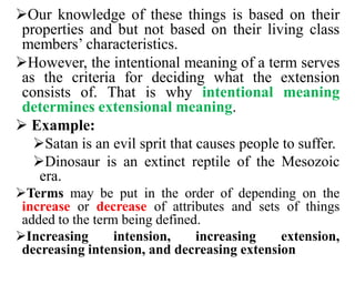 Our knowledge of these things is based on their
properties and but not based on their living class
members’ characteristics.
However, the intentional meaning of a term serves
as the criteria for deciding what the extension
consists of. That is why intentional meaning
determines extensional meaning.
 Example:
Satan is an evil sprit that causes people to suffer.
Dinosaur is an extinct reptile of the Mesozoic
era.
Terms may be put in the order of depending on the
increase or decrease of attributes and sets of things
added to the term being defined.
Increasing intension, increasing extension,
decreasing intension, and decreasing extension
 