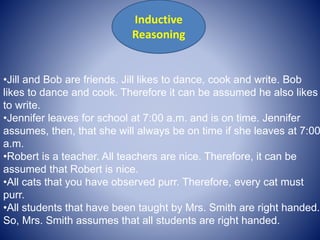 •Jill and Bob are friends. Jill likes to dance, cook and write. Bob
likes to dance and cook. Therefore it can be assumed he also likes
to write.
•Jennifer leaves for school at 7:00 a.m. and is on time. Jennifer
assumes, then, that she will always be on time if she leaves at 7:00
a.m.
•Robert is a teacher. All teachers are nice. Therefore, it can be
assumed that Robert is nice.
•All cats that you have observed purr. Therefore, every cat must
purr.
•All students that have been taught by Mrs. Smith are right handed.
So, Mrs. Smith assumes that all students are right handed.
Inductive
Reasoning
 