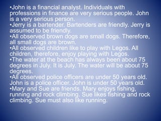 •John is a financial analyst. Individuals with
professions in finance are very serious people. John
is a very serious person.
•Jerry is a bartender. Bartenders are friendly. Jerry is
assumed to be friendly.
•All observed brown dogs are small dogs. Therefore,
all small dogs are brown.
•All observed children like to play with Legos. All
children, therefore, enjoy playing with Legos.
•The water at the beach has always been about 75
degrees in July. It is July. The water will be about 75
degrees.
•All observed police officers are under 50 years old.
John is a police officer. John is under 50 years old.
•Mary and Sue are friends. Mary enjoys fishing,
running and rock climbing. Sue likes fishing and rock
climbing. Sue must also like running.
 