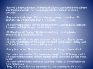 •Barry is a baseball player. All baseball players can make it to first base
in at least 4 seconds. Barry can make it to first base in at least 4
seconds.
•Ray is a football player. All football players weigh more than 170
pounds. Ray weighs more than 170 pounds.
•All observed lacrosse players are tall and thin. George plays lacrosse.
It is assumed that George is tall and thin.
•All little dogs are "yappy." Bill has a small dog. His dog barks
frequently at a high pitched level.
•All observed cats in the area are brown. Tiny is a cat. Tiny is brown.
•All observed houses on the South Street are falling apart. Sherry lives
on South Street. Her house is falling apart.
•Jenny is a dancer. Dancers are thin and tall. Jenny is thin and tall.
•Bob is a sumo wrestler. Sumo wrestlers weigh a lot. Bob weighs a lot.
•All observed basketball players are tall, so all basketball players must
be tall.
•All observed women in one area wear high heels, so all women must
wear high heels.
•Suzy is a doctor. Doctors are smart. Suzy is assumed to be smart.
 