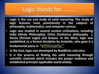 Logic Stands for………..
• Logic is the use and study of valid reasoning. The study of
logic features most prominently in the subjects of
philosophy, mathematics, and computer science.
• Logic was studied in several ancient civilizations, including
India (Hindu Philosophy), China (Confucius philosophy ),
Persia (Persian Logic) and Greece. In the West, logic was
established as a formal discipline by Aristotle, who gave it a
fundamental place in “philosophy.”
• In the East, logic was developed by Buddhists and Jains.
• It is the process of finding the valid reasoning through
scientific methods which includes the proper evidence and
established principle applicable world widely.
 