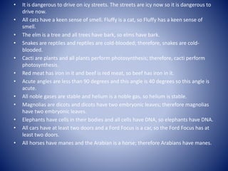 • It is dangerous to drive on icy streets. The streets are icy now so it is dangerous to
drive now.
• All cats have a keen sense of smell. Fluffy is a cat, so Fluffy has a keen sense of
smell.
• The elm is a tree and all trees have bark, so elms have bark.
• Snakes are reptiles and reptiles are cold-blooded; therefore, snakes are cold-
blooded.
• Cacti are plants and all plants perform photosynthesis; therefore, cacti perform
photosynthesis.
• Red meat has iron in it and beef is red meat, so beef has iron in it.
• Acute angles are less than 90 degrees and this angle is 40 degrees so this angle is
acute.
• All noble gases are stable and helium is a noble gas, so helium is stable.
• Magnolias are dicots and dicots have two embryonic leaves; therefore magnolias
have two embryonic leaves.
• Elephants have cells in their bodies and all cells have DNA, so elephants have DNA.
• All cars have at least two doors and a Ford Focus is a car, so the Ford Focus has at
least two doors.
• All horses have manes and the Arabian is a horse; therefore Arabians have manes.
 