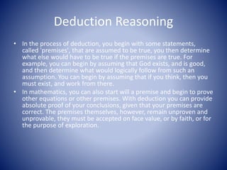 Deduction Reasoning
• In the process of deduction, you begin with some statements,
called 'premises', that are assumed to be true, you then determine
what else would have to be true if the premises are true. For
example, you can begin by assuming that God exists, and is good,
and then determine what would logically follow from such an
assumption. You can begin by assuming that if you think, then you
must exist, and work from there.
• In mathematics, you can also start will a premise and begin to prove
other equations or other premises. With deduction you can provide
absolute proof of your conclusions, given that your premises are
correct. The premises themselves, however, remain unproven and
unprovable, they must be accepted on face value, or by faith, or for
the purpose of exploration.
 