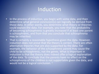 Induction
• In the process of induction, you begin with some data, and then
determine what general conclusion(s) can logically be derived from
those data. In other words, you determine what theory or theories
could explain the data. For example, you note that the probability
of becoming schizophrenic is greatly increased if at least one parent
is schizophrenic, and from that you conclude that schizophrenia
may be inherited.
• That is certainly a reasonable hypothesis given the data. However,
induction does not prove that the theory is correct. There are often
alternative theories that are also supported by the data. For
example, the behavior of the schizophrenic parent may cause the
child to be schizophrenic, not the genes. What is important in
induction is that the theory does indeed offer a logical explanation
of the data. To conclude that the parents have no effect on the
schizophrenia of the children is not supportable given the data, and
would not be a logical conclusion. 1
 
