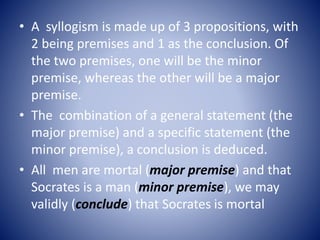 • A syllogism is made up of 3 propositions, with
2 being premises and 1 as the conclusion. Of
the two premises, one will be the minor
premise, whereas the other will be a major
premise.
• The combination of a general statement (the
major premise) and a specific statement (the
minor premise), a conclusion is deduced.
• All men are mortal (major premise) and that
Socrates is a man (minor premise), we may
validly (conclude) that Socrates is mortal
 