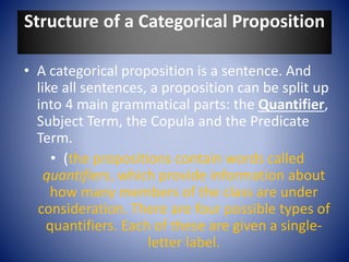 Structure of a Categorical Proposition
• A categorical proposition is a sentence. And
like all sentences, a proposition can be split up
into 4 main grammatical parts: the Quantifier,
Subject Term, the Copula and the Predicate
Term.
• (the propositions contain words called
quantifiers, which provide information about
how many members of the class are under
consideration. There are four possible types of
quantifiers. Each of these are given a single-
letter label.
 