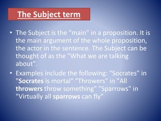 The Subject term
• The Subject is the "main" in a proposition. It is
the main argument of the whole proposition,
the actor in the sentence. The Subject can be
thought of as the "What we are talking
about".
• Examples include the following: "Socrates" in
"Socrates is mortal" "Throwers" in "All
throwers throw something" "Sparrows" in
"Virtually all sparrows can fly"
 