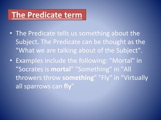 The Predicate term
• The Predicate tells us something about the
Subject. The Predicate can be thought as the
"What we are talking about of the Subject".
• Examples include the following: "Mortal" in
"Socrates is mortal" "Something" in "All
throwers throw something" "Fly" in "Virtually
all sparrows can fly"
 
